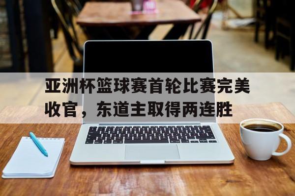 亚洲杯篮球赛首轮比赛完美收官，东道主取得两连胜的简单介绍