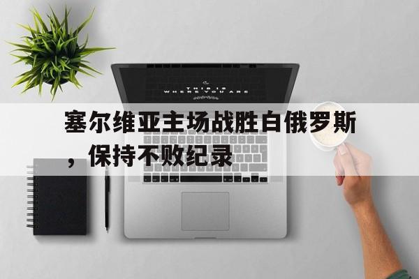 塞尔维亚主场战胜白俄罗斯，保持不败纪录的简单介绍