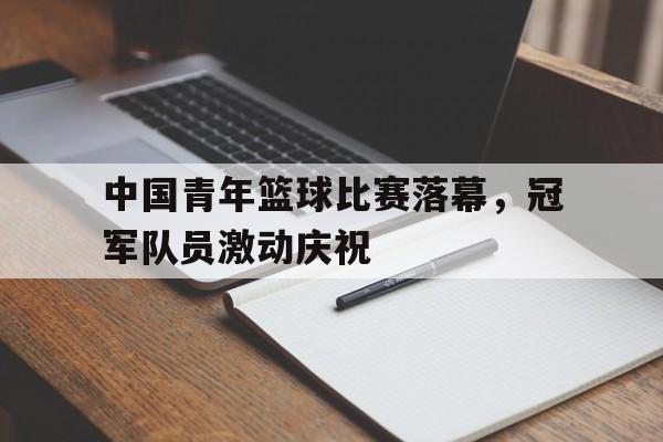 包含中国青年篮球比赛落幕，冠军队员激动庆祝的词条