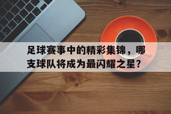 足球赛事中的精彩集锦，哪支球队将成为最闪耀之星？的简单介绍