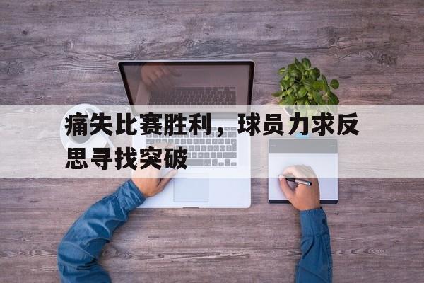 痛失比赛胜利，球员力求反思寻找突破的简单介绍