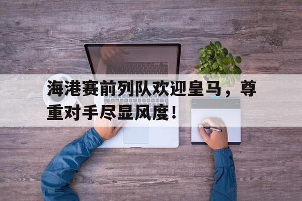 海港赛前列队欢迎皇马，尊重对手尽显风度！