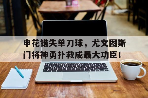 申花错失单刀球，尤文图斯门将神勇扑救成最大功臣！尤文图斯替补门将
