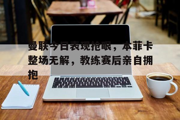 曼联今日表现抢眼，本菲卡整场无解，教练赛后亲自拥抱
