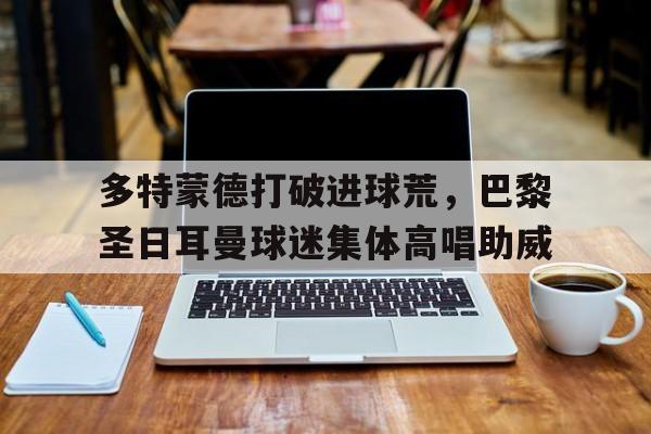 多特蒙德打破进球荒，巴黎圣日耳曼球迷集体高唱助威