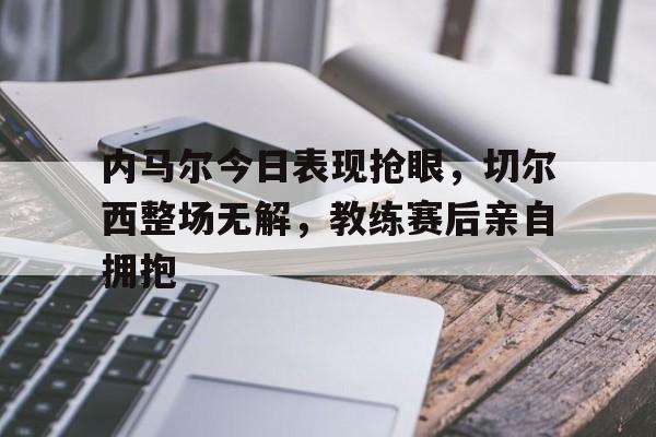 内马尔今日表现抢眼,切尔西整场无解,教练赛后亲自拥抱